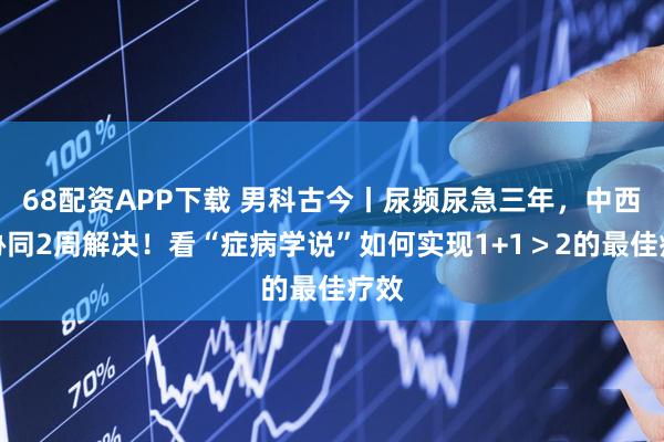 68配资APP下载 男科古今丨尿频尿急三年，中西医协同2周解决！看“症病学说”如何实现1+1＞2的最佳疗效