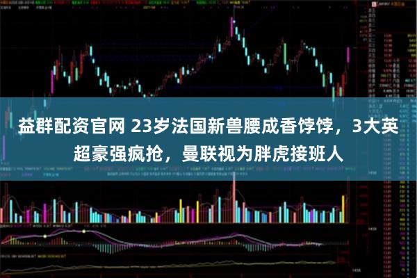 益群配资官网 23岁法国新兽腰成香饽饽，3大英超豪强疯抢，曼联视为胖虎接班人
