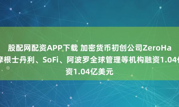 股配网配资APP下载 加密货币初创公司ZeroHash从摩根士丹利、SoFi、阿波罗全球管理等机构融资1.04亿美元