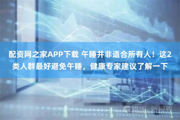 配资网之家APP下载 午睡并非适合所有人！这2类人群最好避免午睡，健康专家建议了解一下