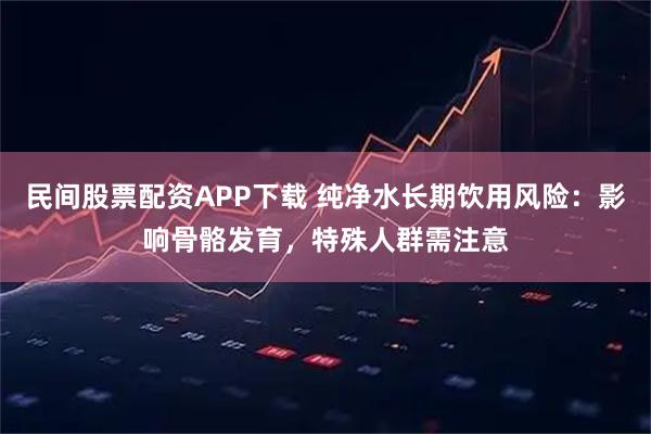 民间股票配资APP下载 纯净水长期饮用风险：影响骨骼发育，特殊人群需注意