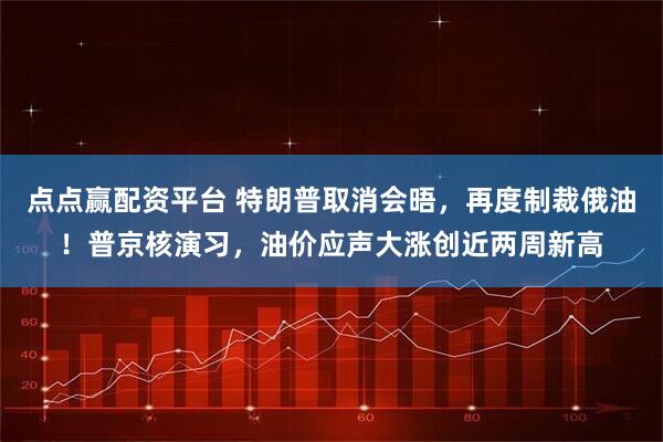 点点赢配资平台 特朗普取消会晤，再度制裁俄油！普京核演习，油价应声大涨创近两周新高