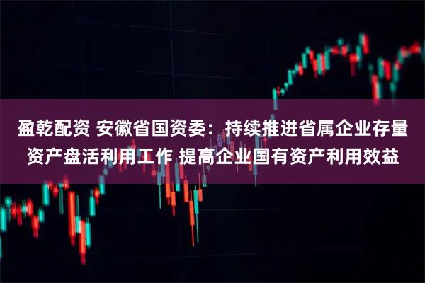 盈乾配资 安徽省国资委：持续推进省属企业存量资产盘活利用工作 提高企业国有资产利用效益
