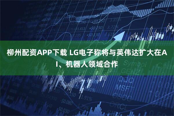 柳州配资APP下载 LG电子称将与英伟达扩大在AI、机器人领域合作