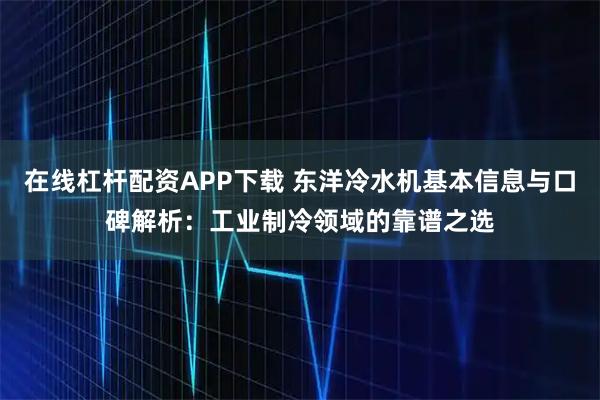 在线杠杆配资APP下载 东洋冷水机基本信息与口碑解析：工业制冷领域的靠谱之选