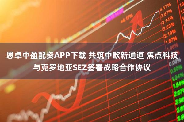 恩卓中盈配资APP下载 共筑中欧新通道 焦点科技与克罗地亚SEZ签署战略合作协议
