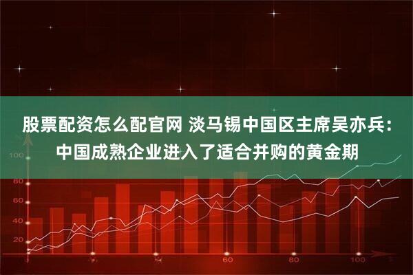 股票配资怎么配官网 淡马锡中国区主席吴亦兵：中国成熟企业进入了适合并购的黄金期
