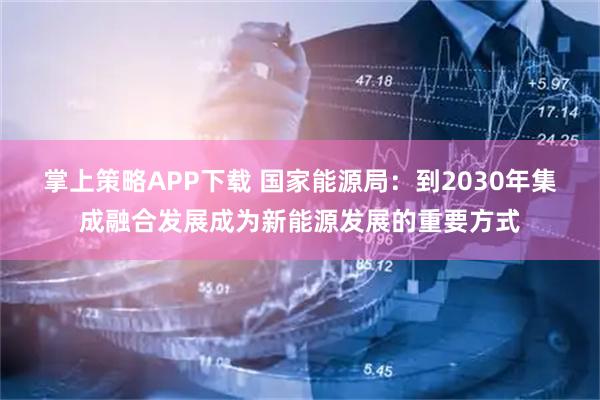 掌上策略APP下载 国家能源局：到2030年集成融合发展成为新能源发展的重要方式