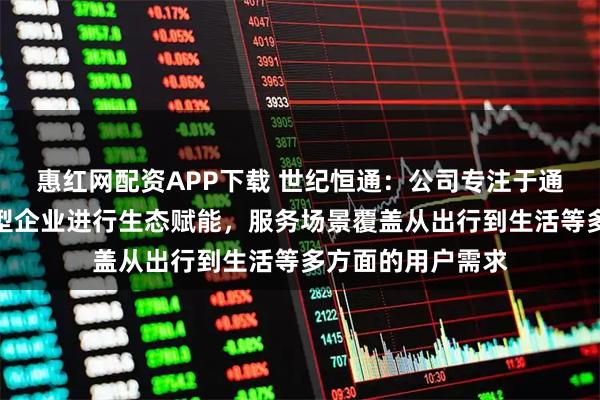 惠红网配资APP下载 世纪恒通：公司专注于通过技术平台为大型企业进行生态赋能，服务场景覆盖从出行到生活等多方面的用户需求