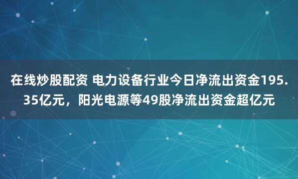 在线炒股配资 电力设备行业今日净流出资金195.35亿元，阳光电源等49股净流出资金超亿元