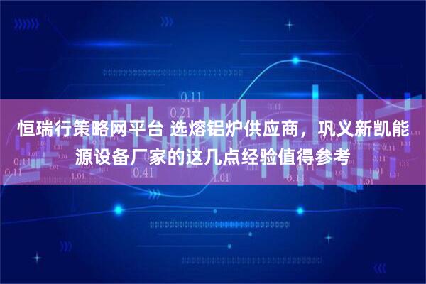 恒瑞行策略网平台 选熔铝炉供应商，巩义新凯能源设备厂家的这几点经验值得参考