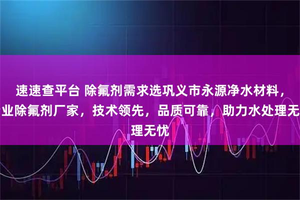速速查平台 除氟剂需求选巩义市永源净水材料，专业除氟剂厂家，技术领先，品质可靠，助力水处理无忧