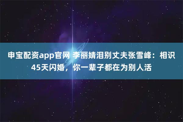 申宝配资app官网 李丽婧泪别丈夫张雪峰：相识45天闪婚，你一辈子都在为别人活