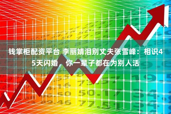 钱掌柜配资平台 李丽婧泪别丈夫张雪峰:相识45天闪婚,你一辈子都在为别人活