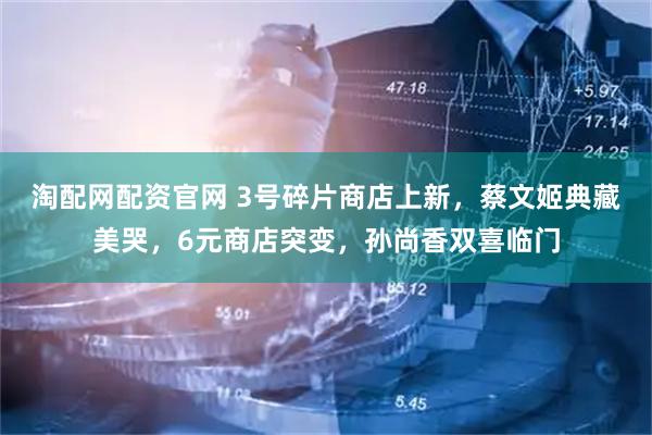 淘配网配资官网 3号碎片商店上新，蔡文姬典藏美哭，6元商店突变，孙尚香双喜临门