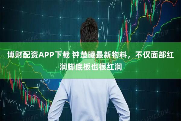 博财配资APP下载 钟楚曦最新物料，不仅面部红润脚底板也很红润