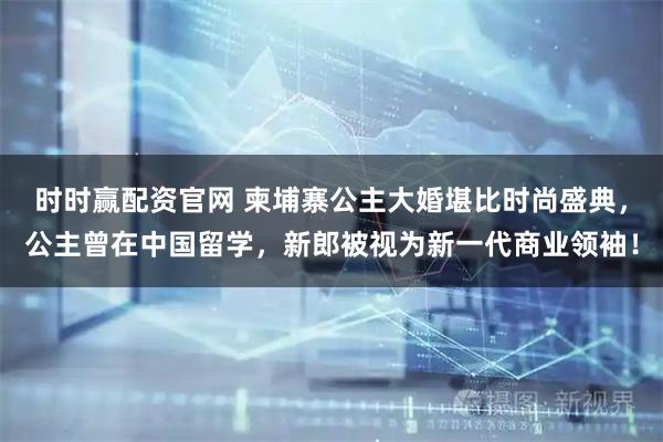 时时赢配资官网 柬埔寨公主大婚堪比时尚盛典，公主曾在中国留学，新郎被视为新一代商业领袖！