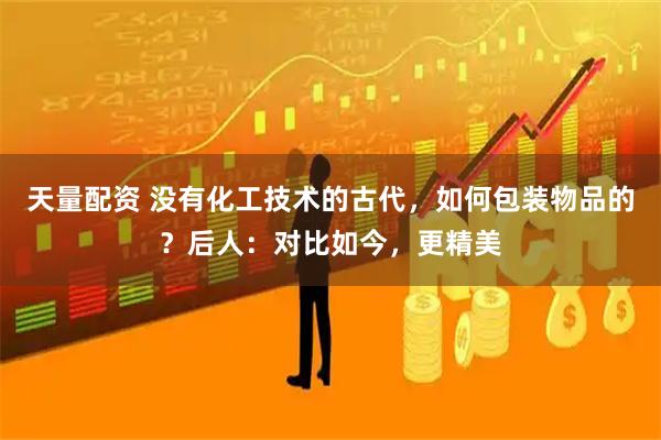 天量配资 没有化工技术的古代，如何包装物品的？后人：对比如今，更精美