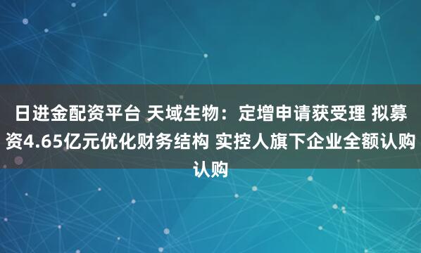 日进金配资平台 天域生物：定增申请获受理 拟募资4.65亿元优化财务结构 实控人旗下企业全额认购