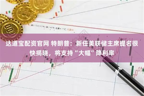 达道宝配资官网 特朗普：新任美联储主席提名很快揭晓，将支持“大幅”降利率