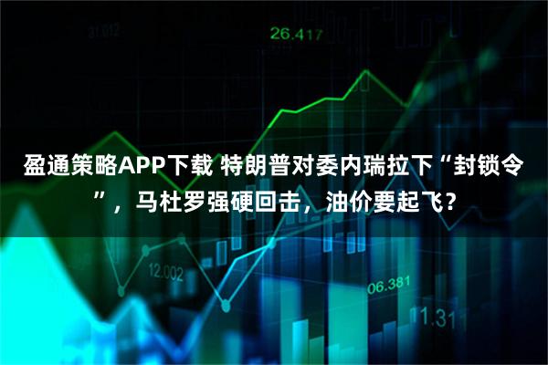 盈通策略APP下载 特朗普对委内瑞拉下“封锁令”，马杜罗强硬回击，油价要起飞？