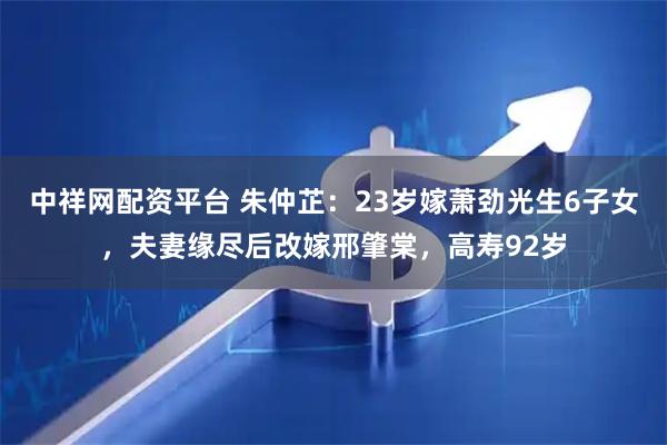 中祥网配资平台 朱仲芷：23岁嫁萧劲光生6子女，夫妻缘尽后改嫁邢肇棠，高寿92岁