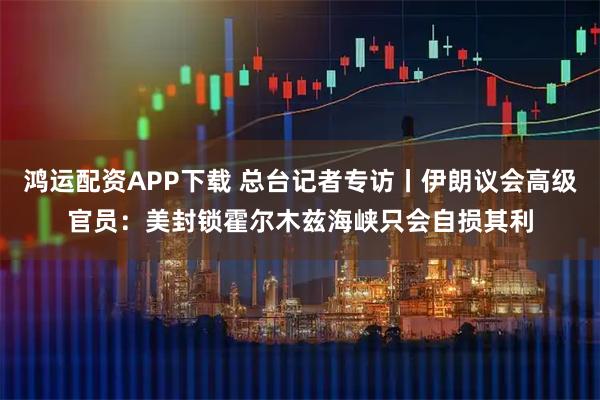 鸿运配资APP下载 总台记者专访丨伊朗议会高级官员：美封锁霍尔木兹海峡只会自损其利