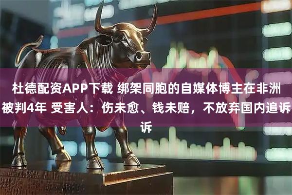 杜德配资APP下载 绑架同胞的自媒体博主在非洲被判4年 受害人：伤未愈、钱未赔，不放弃国内追诉