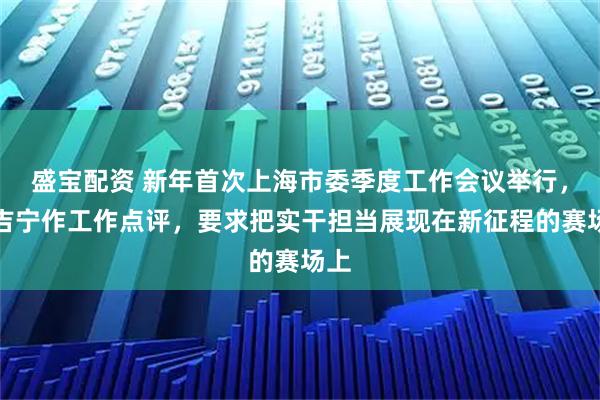 盛宝配资 新年首次上海市委季度工作会议举行，陈吉宁作工作点评，要求把实干担当展现在新征程的赛场上