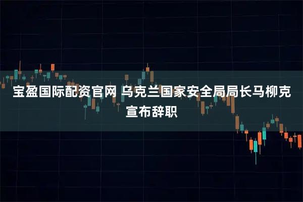 宝盈国际配资官网 乌克兰国家安全局局长马柳克宣布辞职