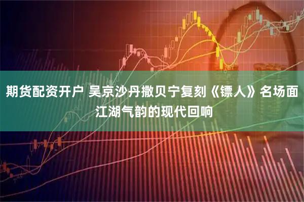 期货配资开户 吴京沙丹撒贝宁复刻《镖人》名场面 江湖气韵的现代回响