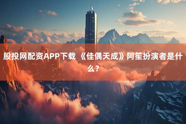 股投网配资APP下载 《佳偶天成》阿笙扮演者是什么？