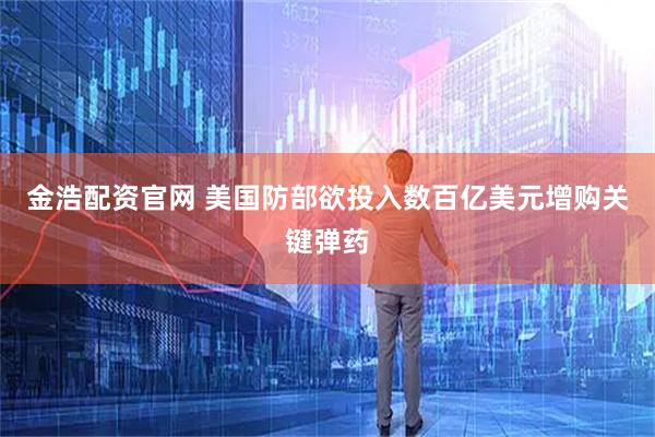 金浩配资官网 美国防部欲投入数百亿美元增购关键弹药