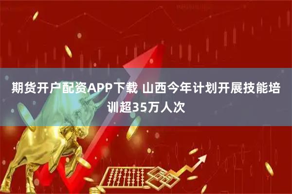 期货开户配资APP下载 山西今年计划开展技能培训超35万人次