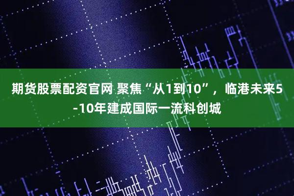 期货股票配资官网 聚焦“从1到10”，临港未来5-10年建成国际一流科创城