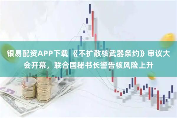 银易配资APP下载 《不扩散核武器条约》审议大会开幕，联合国秘书长警告核风险上升