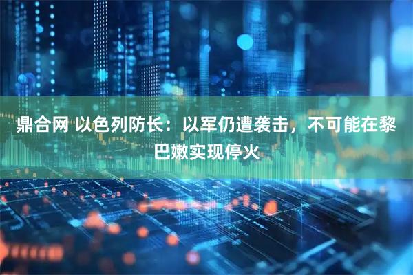 鼎合网 以色列防长：以军仍遭袭击，不可能在黎巴嫩实现停火