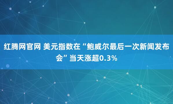 红腾网官网 美元指数在“鲍威尔最后一次新闻发布会”当天涨超0.3%