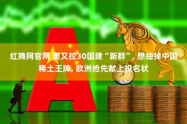 红腾网官网 美又拉30国建“新群”, 想抽掉中国稀土王牌, 欧洲抢先献上投名状