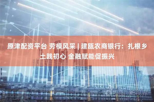 原津配资平台 劳模风采 | 建瓯农商银行：扎根乡土践初心 金融赋能促振兴
