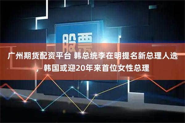 广州期货配资平台 韩总统李在明提名新总理人选，韩国或迎20年来首位女性总理