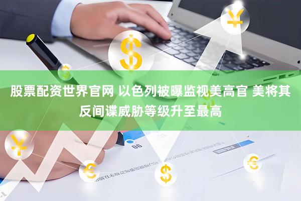 股票配资世界官网 以色列被曝监视美高官 美将其反间谍威胁等级升至最高