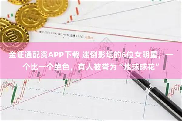 金证通配资APP下载 迷倒影坛的6位女明星，一个比一个绝色，有人被誉为“地球球花”