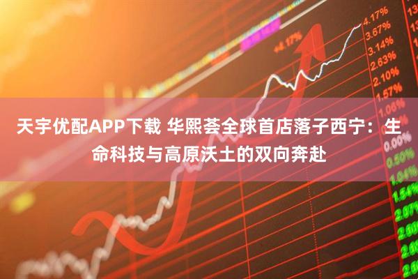 天宇优配APP下载 华熙荟全球首店落子西宁：生命科技与高原沃土的双向奔赴