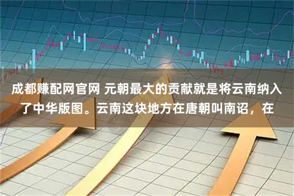成都赚配网官网 元朝最大的贡献就是将云南纳入了中华版图。云南这块地方在唐朝叫南诏，在