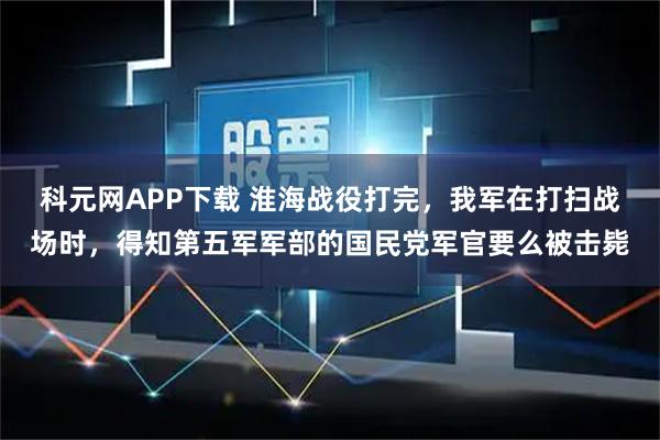 科元网APP下载 淮海战役打完，我军在打扫战场时，得知第五军军部的国民党军官要么被击毙