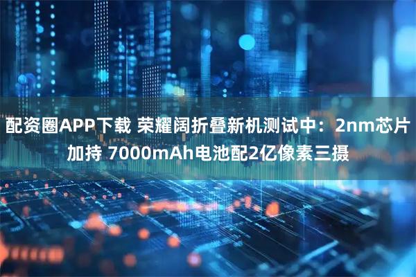 配资圈APP下载 荣耀阔折叠新机测试中：2nm芯片加持 7000mAh电池配2亿像素三摄