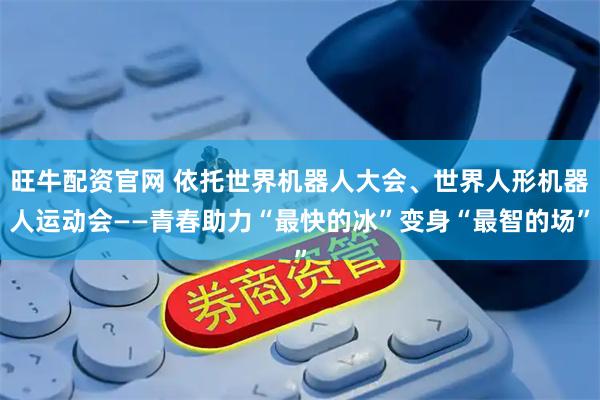 旺牛配资官网 依托世界机器人大会、世界人形机器人运动会——青春助力“最快的冰”变身“最智的场”