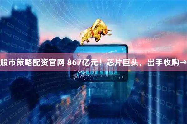 股市策略配资官网 867亿元！芯片巨头，出手收购→