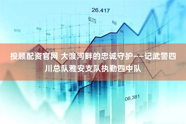 投顾配资官网 大渡河畔的忠诚守护——记武警四川总队雅安支队执勤四中队